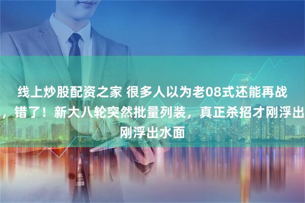 线上炒股配资之家 很多人以为老08式还能再战十年，错了！新大八轮突然批量列装，真正杀招才刚浮出水面