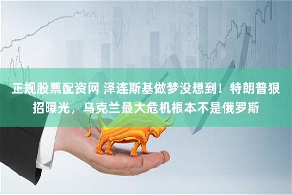 正规股票配资网 泽连斯基做梦没想到！特朗普狠招曝光，乌克兰最大危机根本不是俄罗斯